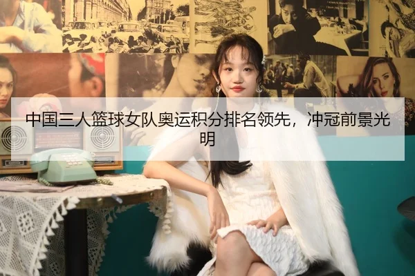 中国三人篮球女队奥运积分排名领先，冲冠前景光明