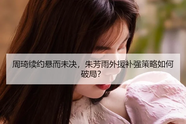 周琦续约悬而未决，朱芳雨外援补强策略如何破局？
