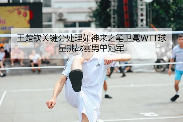 王楚钦关键分处理如神来之笔卫冕WTT球星挑战赛男单冠军