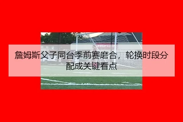 詹姆斯父子同台季前赛磨合，轮换时段分配成关键看点