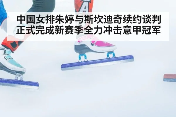 中国女排朱婷与斯坎迪奇续约谈判正式完成新赛季全力冲击意甲冠军