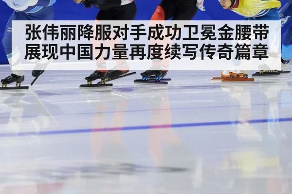 张伟丽降服对手成功卫冕金腰带展现中国力量再度续写传奇篇章