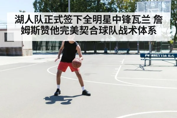湖人队正式签下全明星中锋瓦兰 詹姆斯赞他完美契合球队战术体系
