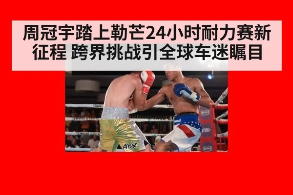 周冠宇踏上勒芒24小时耐力赛新征程 跨界挑战引全球车迷瞩目