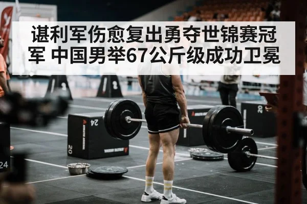 谌利军伤愈复出勇夺世锦赛冠军 中国男举67公斤级成功卫冕